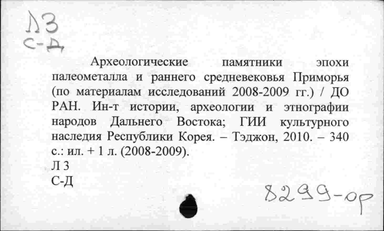 ﻿Археологические памятники эпохи палеометалла и раннего средневековья Приморья (по материалам исследований 2008-2009 гг.) / ДО РАН. Ин-т истории, археологии и этнографии народов Дальнего Востока; ГИИ культурного наследия Республики Корея. - Тэджон, 2010. - 340 с.: ил. + 1 л. (2008-2009).
ЛЗ
С-Д	„